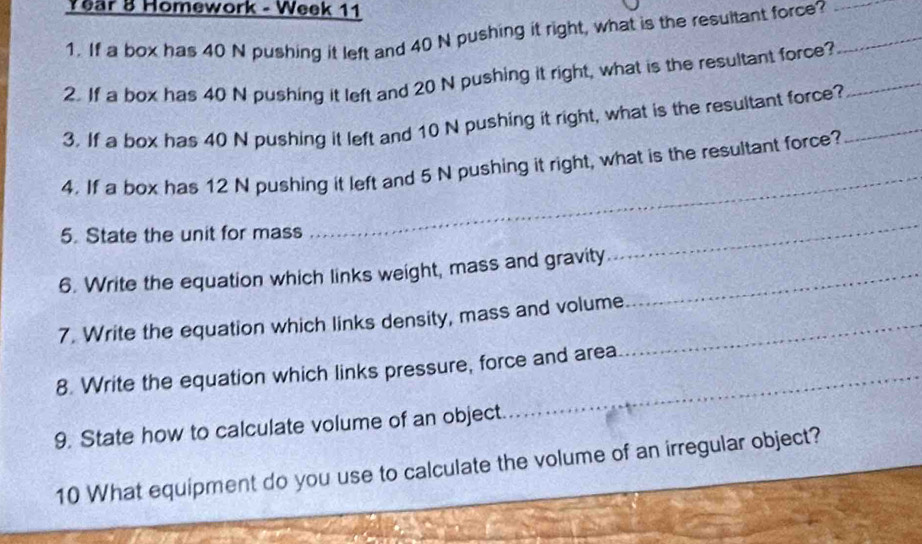 Year 8 Homework - Week 11 
1. If a box has 40 N pushing it left and 40 N pushing it right, what is the resultant force?__ 
2. If a box has 40 N pushing it left and 20 N pushing it right, what is the resultant force?_ 
3. If a box has 40 N pushing it left and 10 N pushing it right, what is the resultant force?_ 
4. If a box has 12 N pushing it left and 5 N pushing it right, what is the resultant force? 
5. State the unit for mass 
_ 
_ 
6. Write the equation which links weight, mass and gravity_ 
7. Write the equation which links density, mass and volume_ 
8. Write the equation which links pressure, force and area 
9. State how to calculate volume of an object. 
10 What equipment do you use to calculate the volume of an irregular object?