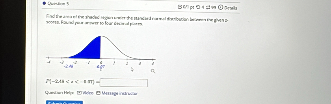 0/1 ptつ 4 ⇄ 99 odot Details 
Find the area of the shaded region under the standard normal distribution between the given z - 
scores. Round your answer to four decimal places.
P(-2.48
Question Help: - Video - Message instructor