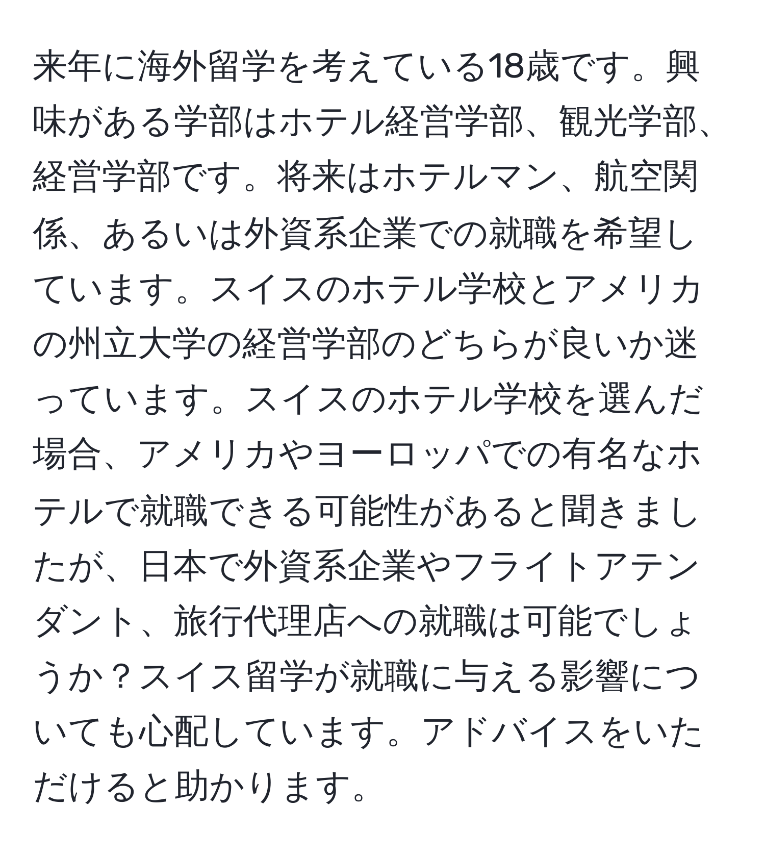 来年に海外留学を考えている18歳です。興味がある学部はホテル経営学部、観光学部、経営学部です。将来はホテルマン、航空関係、あるいは外資系企業での就職を希望しています。スイスのホテル学校とアメリカの州立大学の経営学部のどちらが良いか迷っています。スイスのホテル学校を選んだ場合、アメリカやヨーロッパでの有名なホテルで就職できる可能性があると聞きましたが、日本で外資系企業やフライトアテンダント、旅行代理店への就職は可能でしょうか？スイス留学が就職に与える影響についても心配しています。アドバイスをいただけると助かります。