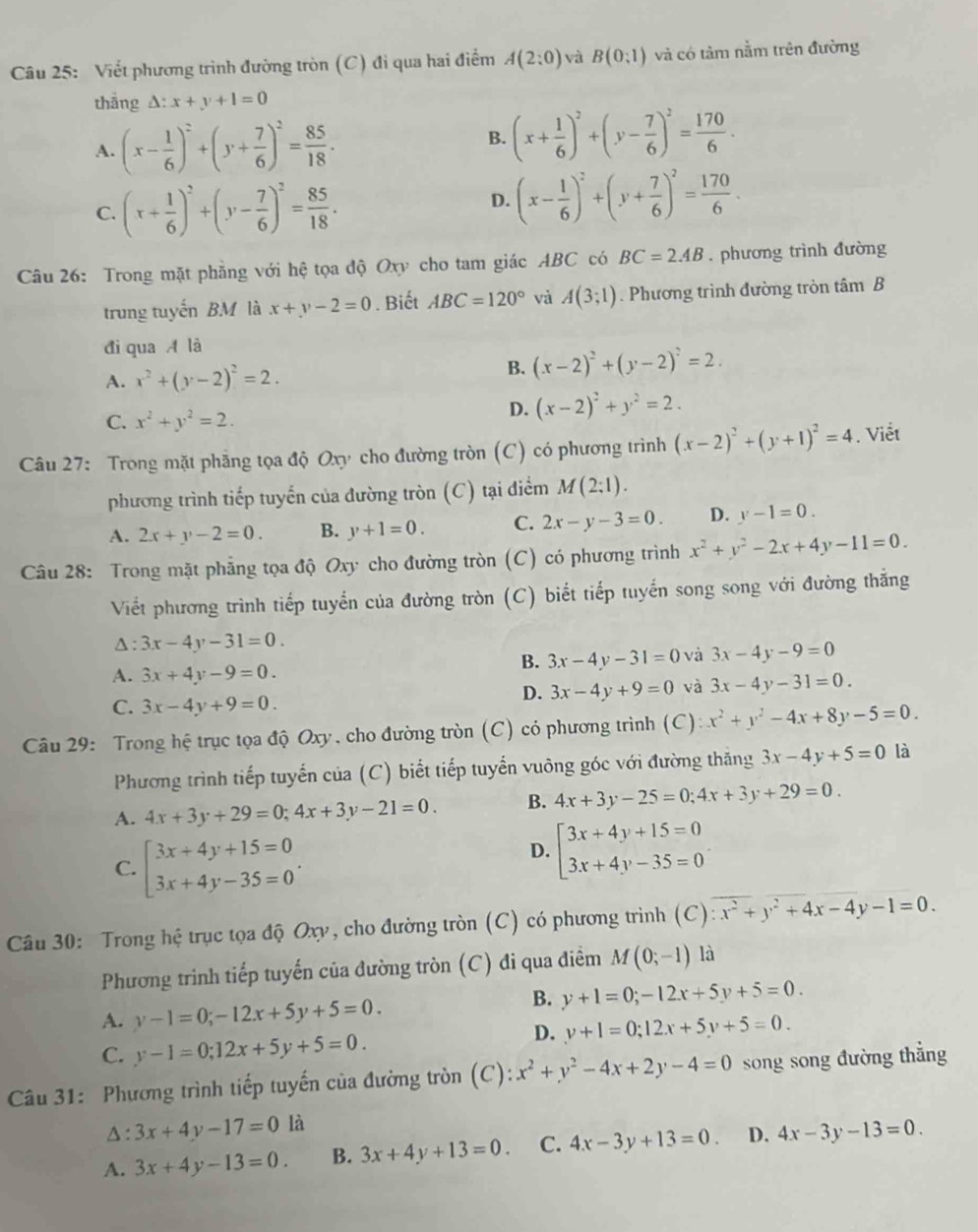 Viết phương trình đường tròn (C) đi qua hai điểm A(2:0) và B(0;1) và có tảm nằm trên đường
thắng △ :x+y+1=0
A. (x- 1/6 )^2+(y+ 7/6 )^2= 85/18 .
B. (x+ 1/6 )^2+(y- 7/6 )^2= 170/6 .
C. (x+ 1/6 )^2+(y- 7/6 )^2= 85/18 .
D. (x- 1/6 )^2+(y+ 7/6 )^2= 170/6 .
Câu 26: Trong mặt phầng với hệ tọa độ Oxy cho tam giác ABC có BC=2.4B. phương trình đường
trung tuyến BM là x+y-2=0. Biết ABC=120° và A(3;1). Phương trình đường tròn tâm B
đi qua A là
A. x^2+(y-2)^2=2.
B. (x-2)^2+(y-2)^2=2.
C. x^2+y^2=2.
D. (x-2)^2+y^2=2.
Câu 27: Trong mặt phẳng tọa độ Oxy cho đường tròn (C) có phương trình (x-2)^2+(y+1)^2=4. Viết
phương trình tiếp tuyển của đường tròn (C) tại điểm M(2;1).
A. 2x+y-2=0. B. y+1=0. C. 2x-y-3=0. D. y-1=0.
Câu 28: Trong mặt phẳng tọa độ Oxy cho đường tròn (C) có phương trình x^2+y^2-2x+4y-11=0.
Viết phương trình tiếp tuyển của đường tròn (C) biết tiếp tuyến song song với đường thắng
Δ : 3x-4y-31=0.
B. 3x-4y-31=0 và 3x-4y-9=0
A. 3x+4y-9=0.
D. 3x-4y+9=0 và 3x-4y-31=0.
C. 3x-4y+9=0.
Câu 29: Trong hệ trục tọa độ Oxy, cho đường tròn (C) có phương trình (C): x^2+y^2-4x+8y-5=0.
Phương trình tiếp tuyến của (C) biết tiếp tuyển vuông góc với đường thăng 3x-4y+5=0 là
A. 4x+3y+29=0;4x+3y-21=0. B. 4x+3y-25=0;4x+3y+29=0.
C. beginarrayl 3x+4y+15=0 3x+4y-35=0endarray. .
D. beginarrayl 3x+4y+15=0 3x+4y-35=0endarray.
Câu 30: Trong hệ trục tọa độ Oxy, cho đường tròn (C) có phương trình (C) x^2+y^2+4x-4y-1=0.
Phương trình tiếp tuyến của đường tròn (C) đi qua điểm M(0;-1) là
A. y-1=0;-12x+5y+5=0.
B. y+1=0;-12x+5y+5=0.
C. y-1=0;12x+5y+5=0.
D. y+1=0;12x+5y+5=0.
Câu 31: Phương trình tiếp tuyến của đường tròn (C): x^2+y^2-4x+2y-4=0 song song đường thẳng
^: 3x+4y-17=0 là
A. 3x+4y-13=0. B. 3x+4y+13=0. C. 4x-3y+13=0. D. 4x-3y-13=0.