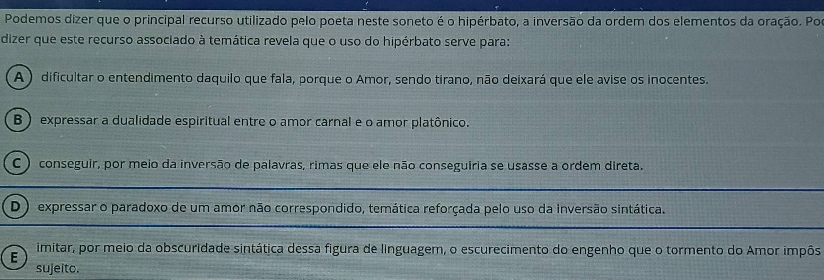 Podemos dizer que o principal recurso utilizado pelo poeta neste soneto é o hipérbato, a inversão da ordem dos elementos da oração. Por
dizer que este recurso associado à temática revela que o uso do hipérbato serve para:
A ) dificultar o entendimento daquilo que fala, porque o Amor, sendo tirano, não deixará que ele avise os inocentes.
B ) expressar a dualidade espiritual entre o amor carnal e o amor platônico.
C ) conseguir, por meio da inversão de palavras, rimas que ele não conseguiria se usasse a ordem direta.
D ) expressar o paradoxo de um amor não correspondido, temática reforçada pelo uso da inversão sintática.
E
imitar, por meio da obscuridade sintática dessa figura de linguagem, o escurecimento do engenho que o tormento do Amor impôs
sujeito.