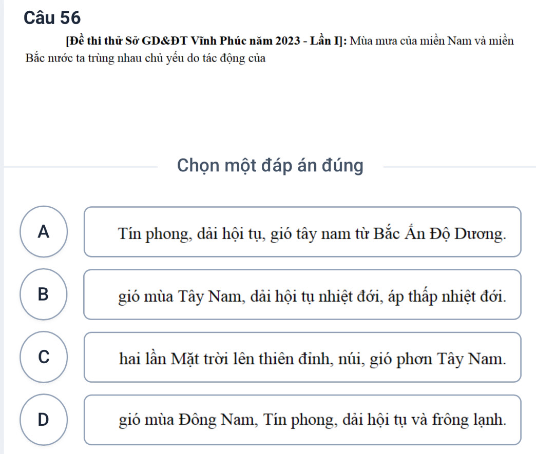 [Đề thi thử Sở GD&ĐT Vĩnh Phúc năm 2023 - Lần I]: Mùa mưa của miền Nam và miền
Bắc nước ta trùng nhau chủ yếu do tác động của
Chọn một đáp án đúng
A Tín phong, dải hội tụ, gió tây nam từ Bắc Ấn Độ Dương.
B gió mùa Tây Nam, dải hội tụ nhiệt đới, áp thấp nhiệt đới.
C hai lần Mặt trời lên thiên đỉnh, núi, gió phơn Tây Nam.
D gió mùa Đông Nam, Tín phong, dải hội tụ và frông lạnh.