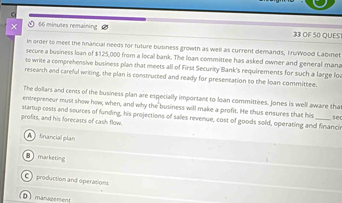 × 66 minutes remaining 33 OF 50 QUES
In order to meet the financial needs for future business growth as well as current demands, TruWood Cabinet
secure a business loan of $125,000 from a local bank. The loan committee has asked owner and general mana
to write a comprehensive business plan that meets all of First Security Bank's requirements for such a large loa
research and careful writing, the plan is constructed and ready for presentation to the loan committee.
The dollars and cents of the business plan are especially important to loan committees. Jones is well aware that
entrepreneur must show how, when, and why the business will make a profit. He thus ensures that his sec
startup costs and sources of funding, his projections of sales revenue, cost of goods sold, operating and financir
profits, and his forecasts of cash flow.
A financial plan
Bmarketing
C production and operations
D management