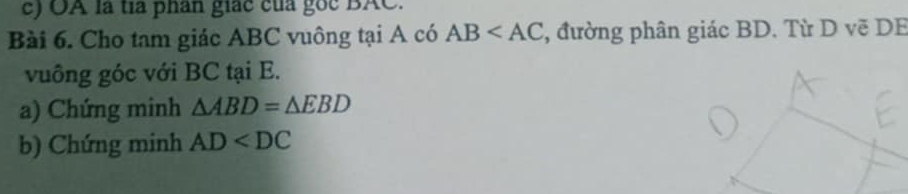 OA là tía phân giác của gốc BAC. 
Bài 6. Cho tam giác ABC vuông tại A có AB , đường phân giác BD. Từ D vẽ DB
vuông góc với BC tại E. 
a) Chứng minh △ ABD=△ EBD
b) Chứng minh AD