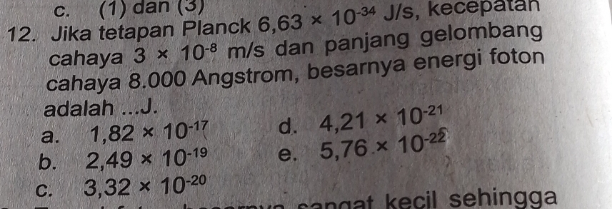 c. (1) dan (3)
12. Jika tetapan Planck 6,63* 10^(-34) J/s, kecepatan
cahaya 3* 10^(-8) 2 m/s dan panjang gelombang
cahaya 8.000 Angstrom, besarnya energi foton
adalah J.
a. 1,82* 10^(-17) _ d. 4,21* 10^(-21)
b. 2,49* 10^(-19) e. 5,76* 10^(-22)
C. 3,32* 10^(-20)
e cil sehing g a