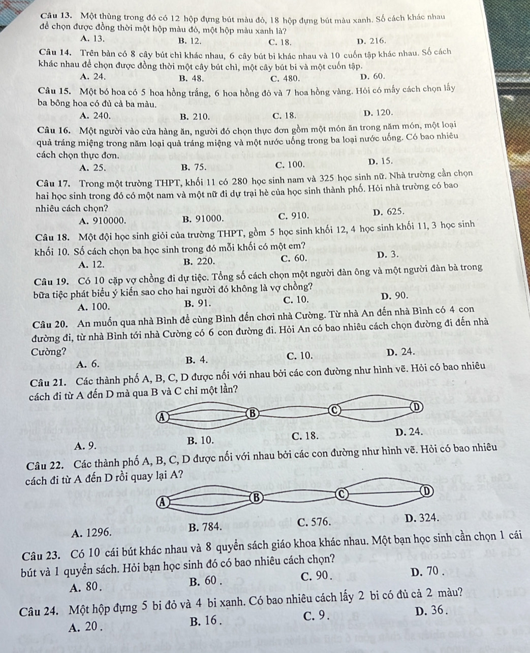 Một thùng trong đó có 12 hộp đựng bút màu đỏ, 18 hộp đựng bút màu xanh. Số cách khác nhau
để chọn được đồng thời một hộp màu đỏ, một hộp màu xanh là?
A. 13. B. 12. C. 18. D. 216.
Câu 14. Trên bàn có 8 cây bút chì khác nhau, 6 cây bút bi khác nhau và 10 cuốn tập khác nhau. Số cách
khác nhau để chọn được đồng thời một cây bút chì, một cây bút bi và một cuốn tập.
A. 24. B. 48. C. 480. D. 60.
Câu 15. Một bó hoa có 5 hoa hồng trắng, 6 hoa hồng đỏ và 7 hoa hồng vàng. Hỏi có mấy cách chọn lấy
ba bông hoa có đủ cả ba màu.
A. 240. B. 210. C. 18. D. 120.
Câu 16. Một người vào cửa hàng ăn, người đó chọn thực đơn gồm một món ăn trong năm món, một loại
quả tráng miệng trong năm loại quả tráng miệng và một nước uống trong ba loại nước uống. Có bao nhiêu
cách chọn thực đơn.
A. 25. B. 75. C. 100.
D. 15.
Câu 17. Trong một trường THPT, khối 11 có 280 học sinh nam và 325 học sinh nữ. Nhà trường cần chọn
hai học sinh trong đó có một nam và một nữ đi dự trại hè của học sinh thành phố. Hỏi nhà trường có bao
nhiêu cách chọn?
A. 910000. B. 91000. C. 910. D. 625.
Câu 18. Một đội học sinh giỏi của trường THPT, gồm 5 học sinh khối 12, 4 học sinh khối 11, 3 học sinh
khối 10. Số cách chọn ba học sinh trong đó mỗi khối có một em?
A. 12. B. 220. C. 60. D. 3.
Câu 19. Có 10 cặp vợ chồng đi dự tiệc. Tổng số cách chọn một người đàn ông và một người đàn bà trong
bữa tiệc phát biểu ý kiến sao cho hai người đó không là vợ chồng?
A. 100. B. 91. C. 10.
D. 90.
Câu 20. An muốn qua nhà Bình đề cùng Bình đến chơi nhà Cường. Từ nhà An đến nhà Bình có 4 con
đường đi, từ nhà Bình tới nhà Cường có 6 con đường đi. Hỏi An có bao nhiêu cách chọn đường đi đến nhà
Cường? D. 24.
A. 6. B. 4. C. 10.
Câu 21. Các thành phố A, B, C, D được nối với nhau bởi các con đường như hình vẽ. Hỏi có bao nhiêu
cách đi từ A đến D mC chỉ một lần?
A. 9.
Câu 22. Các thành phố A, B, C, D được nối với nhau bởi các con đường như hình vẽ.bao nhiêu
cách đi từ A đến D rồi
A. 1296.
Câu 23. Có 10 cái bút khác nhau và 8 quyền sách giáo khoa khác nhau. Một bạn học sinh  chọn 1 cái
bút và 1 quyền sách. Hỏi bạn học sinh đó có bao nhiêu cách chọn?
A. 80. B. 60 . C. 90 .
D. 70 .
Câu 24. Một hộp đựng 5 bi đỏ và 4 bi xanh. Có bao nhiêu cách lấy 2 bi có đủ cả 2 màu?
A. 20 . B. 16 . C. 9 . D. 36 .