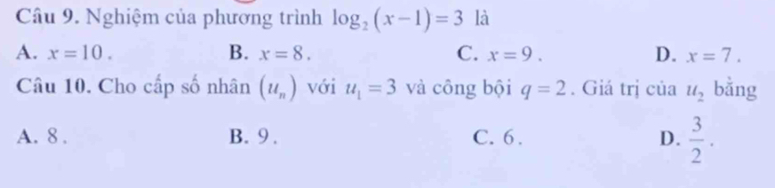 Nghiệm của phương trình log _2(x-1)=3 là
A. x=10. B. x=8. C. x=9. D. x=7. 
Câu 10. Cho cấp số nhân (u_n) với u_1=3 và công bội q=2. Giá trị của u_2 bằng
A. 8. B. 9. C. 6. D.  3/2 .