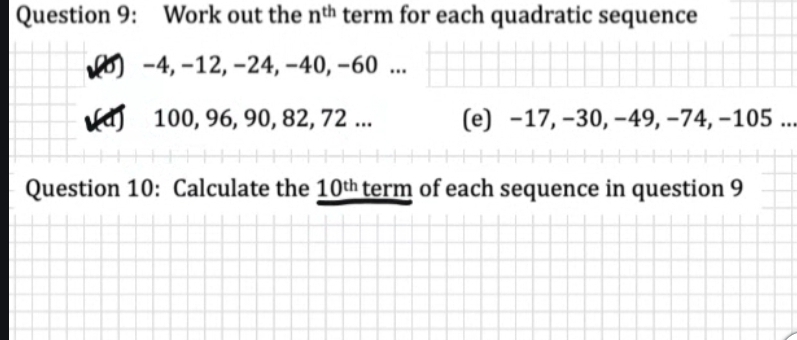 Work out the n^(th) term for each quadratic sequence 
(b) -4, -12, -24, -40, -60... 
(d) 100, 96, 90, 82, 72... (e) −17, −30, −49, −74, −105.. 
Question 10: Calculate the 10^(th) term of each sequence in question 9