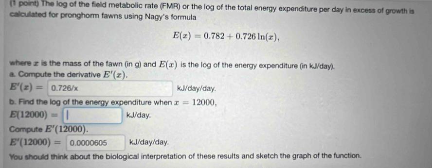 The log of the field metabolic rate (FMR) or the log of the total energy expenditure per day in excess of growth is 
calculated for pronghorm fawns using Nagy's formula
E(x)=0.782+0.726ln (x), 
where is the mass of the fawn (in g) and E(x) is the log of the energy expenditure (in kJ/day). 
a. Compute the derivative E'(x).
E'(x)=0.726/x°  3/5  kJ/day/day. 
b. Find the log of the energy expenditure when x=12000,
E(12000)=□ kJ/day. 
Compute E'(12000).
E'(12000)= 0.0000605kJ/day/day. 
You should think about the biological interpretation of these results and sketch the graph of the function.