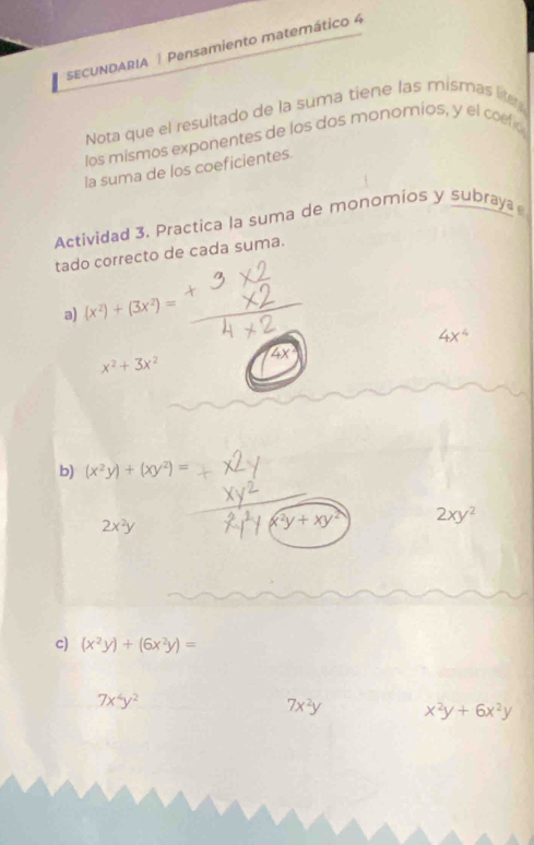 SECUNDARIA | Pensamiento matemático 4 
Nota que el resultado de la suma tiene las mismas l 
los mismos exponentes de los dos monomios, y el coefió 
la suma de los coeficientes. 
Actividad 3. Practica la suma de monomios y subraya 
tado correcto de cada suma. 
a) (x^2)+(3x^2)=
4x^4
x^2+3x^2
b) (x^2y)+(xy^2)=
2x^2y
y+xy^2 2xy^2
c) (x^2y)+(6x^2y)=
7x^4y^2
7x^2y x^2y+6x^2y