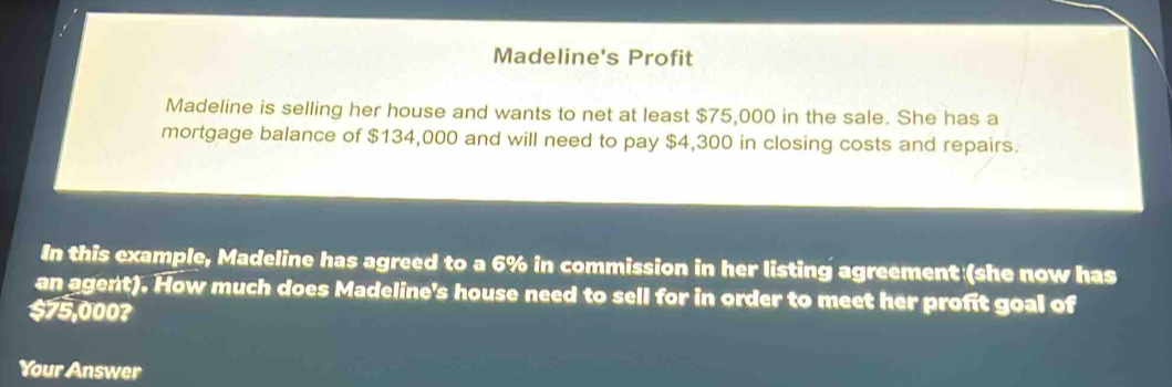 Madeline's Profit 
Madeline is selling her house and wants to net at least $75,000 in the sale. She has a 
mortgage balance of $134,000 and will need to pay $4,300 in closing costs and repairs. 
In this example, Madeline has agreed to a 6% in commission in her listing agreement (she now has 
an agent). How much does Madeline's house need to sell for in order to meet her profit goal of
$75,000? 
Your Answer