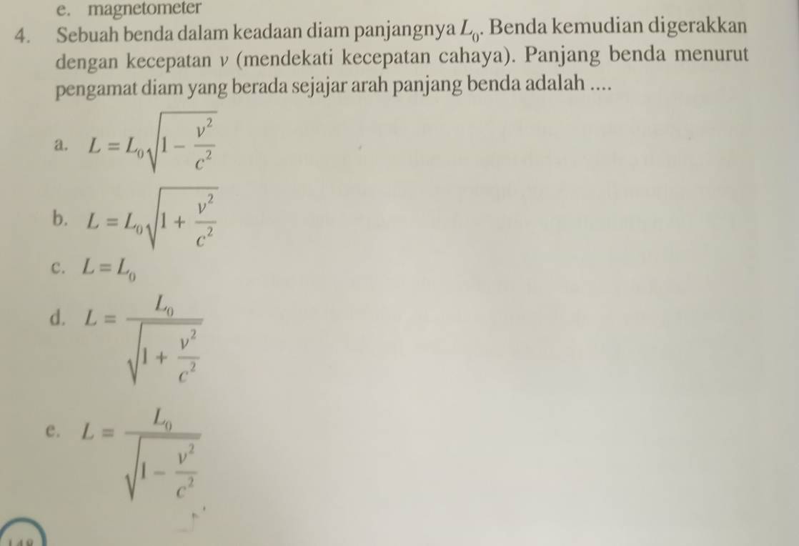 e. magnetometer
4. Sebuah benda dalam keadaan diam panjangnya L_0. Benda kemudian digerakkan
dengan kecepatan ν (mendekati kecepatan cahaya). Panjang benda menurut
pengamat diam yang berada sejajar arah panjang benda adalah ....
a. L=L_0sqrt(1-frac v^2)c^2
b. L=L_0sqrt(1+frac v^2)c^2
c. L=L_0
d. L=frac L_0sqrt(1+frac v^2)c^2
e. L=frac L_0sqrt(1-frac v^2)c^2