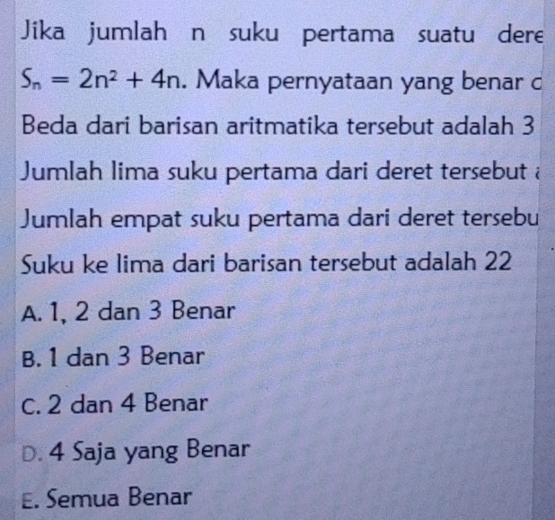 Jika jumlahán suku pertama suatu dere
S_n=2n^2+4n. Maka pernyataan yang benar c
Beda dari barisan aritmatika tersebut adalah 3
Jumlah lima suku pertama dari deret tersebut à
Jumlah empat suku pertama dari deret tersebu
Suku ke lima dari barisan tersebut adalah 22
A. 1, 2 dan 3 Benar
B. 1 dan 3 Benar
C. 2 dan 4 Benar
D. 4 Saja yang Benar
E. Semua Benar