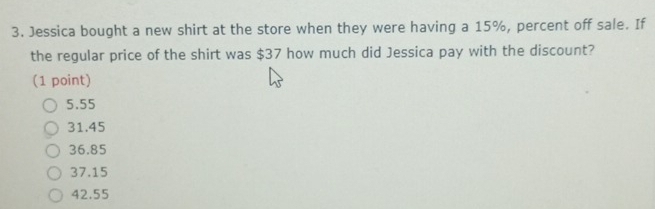 Jessica bought a new shirt at the store when they were having a 15%, percent off sale. If
the regular price of the shirt was $37 how much did Jessica pay with the discount?
(1 point)
5.55
31.45
36.85
37.15
42.55