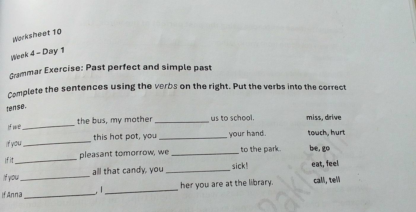 Worksheet 10 
Week 4 - Day 1 
Grammar Exercise: Past perfect and simple past 
Complete the sentences using the verbs on the right. Put the verbs into the correct 
tense. 
the bus, my mother _us to school. miss, drive 
If we_ 
_ 
this hot pot, you _your hand. 
touch, hurt 
If you 
Ifit_ pleasant tomorrow, we_ 
to the park. be, go 
sick! eat, feel 
If you _all that candy, you_ 
If Anna _, 1 _her you are at the library. call, tell