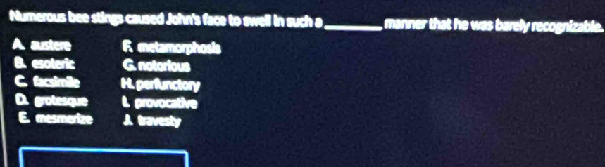 Numerous bee stings caused John's face to swell in such a_ manner that he was barely recognizable.
A. austere R metamorphosis
B. esoteric G. notorious
C. facsimile H. perfunctory
D. grotesque l. provocative
E mesmerize J. travesty