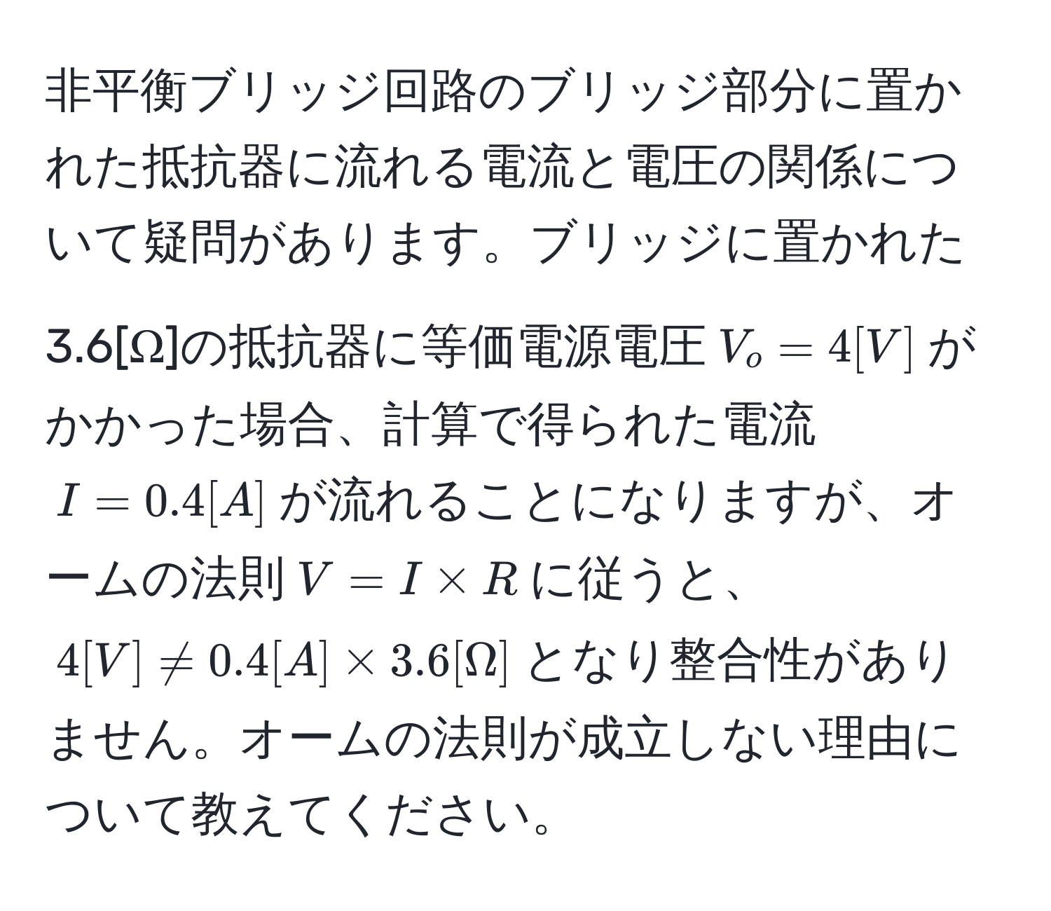 非平衡ブリッジ回路のブリッジ部分に置かれた抵抗器に流れる電流と電圧の関係について疑問があります。ブリッジに置かれた3.6[Ω]の抵抗器に等価電源電圧$V_o=4[V]$がかかった場合、計算で得られた電流$I=0.4[A]$が流れることになりますが、オームの法則$V=I * R$に従うと、$4[V] != 0.4[A] * 3.6[Ω]$となり整合性がありません。オームの法則が成立しない理由について教えてください。