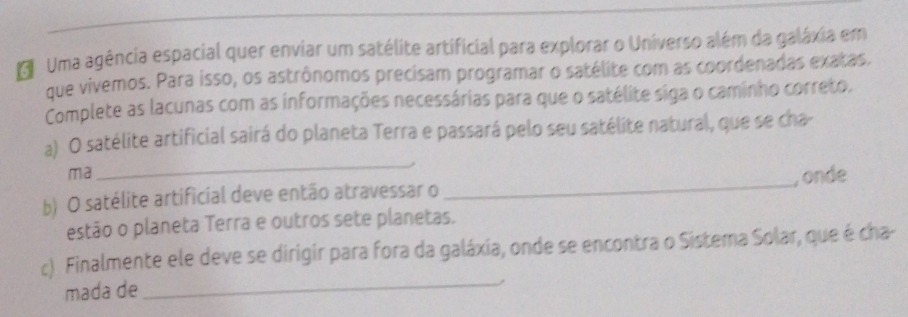 Uma agência espacial quer enviar um satélite artificial para explorar o Universo além da galáxia em 
que vivemos. Para isso, os astrônomos precisam programar o satélite com as coordenadas exatas. 
Complete as lacunas com as informações necessárias para que o satélite siga o caminho correto, 
_ 
a) O satélite artificial sairá do planeta Terra e passará pelo seu satélite natural, que se cha- 
_ 
ma 
, onde 
b) O satélite artificial deve então atravessar o 
estão o planeta Terra e outros sete planetas. 
_ 
c). Finalmente ele deve se dirigir para fora da galáxia, onde se encontra o Sistema Solar, que é cha- 
mada de