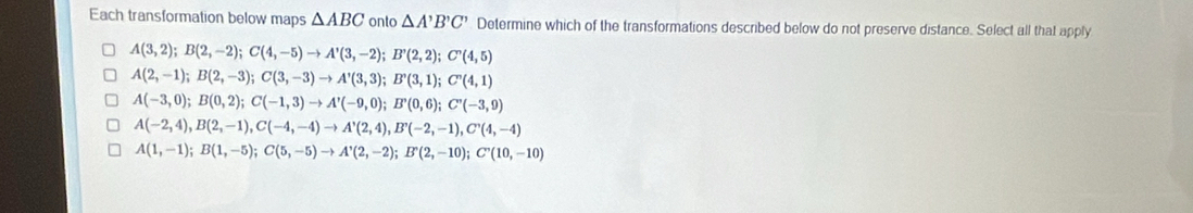 Each transformation below maps △ ABC onto △ A'B'C' Determine which of the transformations described below do not preserve distance. Select all that apply
A(3,2); B(2,-2); C(4,-5)to A'(3,-2); B'(2,2); C'(4,5)
A(2,-1); B(2,-3); C(3,-3)to A'(3,3); B'(3,1); C'(4,1)
A(-3,0); B(0,2); C(-1,3) to A'(-9,0); B'(0,6); C'(-3,9)
A(-2,4), B(2,-1), C(-4,-4) to A'(2,4), B'(-2,-1), C'(4,-4)
A(1,-1); B(1,-5); C(5,-5) to A'(2,-2); B'(2,-10); C'(10,-10)