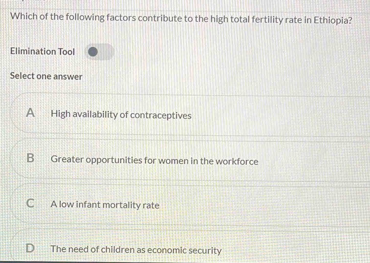 Which of the following factors contribute to the high total fertility rate in Ethiopia?
Elimination Tool
Select one answer
A High availability of contraceptives
B 22 Greater opportunities for women in the workforce
C A low infant mortality rate
The need of children as economic security