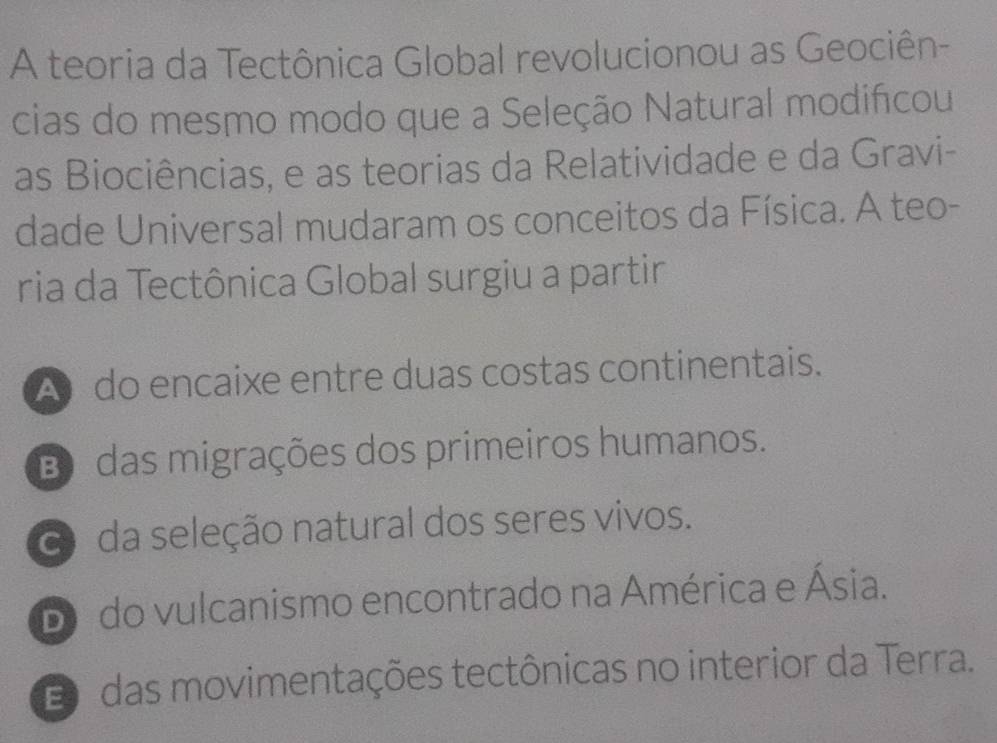 A teoria da Tectônica Global revolucionou as Geociên-
cias do mesmo modo que a Seleção Natural modifcou
as Biociências, e as teorias da Relatividade e da Gravi-
dade Universal mudaram os conceitos da Física. A teo-
ria da Tectônica Global surgiu a partir
A do encaixe entre duas costas continentais.
B das migrações dos primeiros humanos.
da seleção natural dos seres vivos.
Do do vulcanismo encontrado na América e Ásia.
E das movimentações tectônicas no interior da Terra.