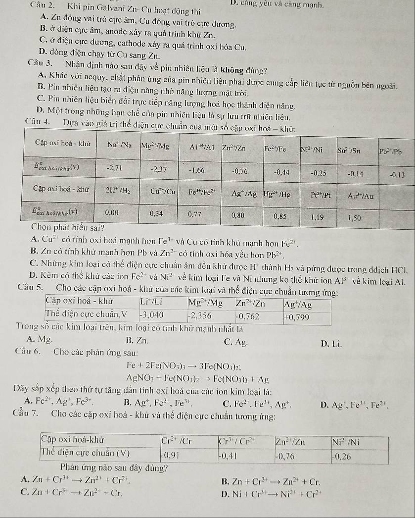 D. càng yêu và càng mạnh.
Câu 2. Khi pin Galvani Zn-Cu hoạt động thì
A. Zn đóng vai trò cực âm, Cu đóng vai trò cực dương.
B. ở điện cực âm, anode xảy ra quá trình khử Zn.
C. ở điện cực dương, cathode xảy ra quá trình oxi hóa Cu.
D. dòng điện chạy từ Cu sang Zn.
Câu 3. Nhận định nào sau đây về pin nhiên liệu là không đúng?
A. Khác với acquy, chất phản ứng của pin nhiên liệu phải được cung cấp liên tục từ nguồn bên ngoài.
B. Pin nhiên liệu tạo ra điện năng nhờ năng lượng mặt trời.
C. Pin nhiên liệu biến đổi trực tiếp năng lượng hoá học thành điện năng.
D. Một trong những hạn chế của pin nhiên liệu là sự lưu trữ nhiên liệu.
Câu 4. Dựa vào giá trị thế điện cực chuẩn của
A. Cu^(2+) có tính oxi hoá mạnh hơn Fe^(3+) và Cu có tính khử mạnh hơn Fe^(2+).
B. Zn có tính khử mạnh hơn Pb và Zn^(2+) có tính oxi hóa yếu hơn Pb^(2+).
C. Những kim loại có thế điện cực chuẩn âm đều khử được H" thành H₂ và pứng được trong ddịch HCI.
D. Kẽm có thể khử các ion Fe^(2+) và Ni^(2+) về kim loại Fe và Ni nhưng ko thể khử ion Al^(3+) về kim loại Al.
Câu 5. Cho các cặp oxi hoá - khử của các kim loại và thế điện cực chuẩn tương ứn
Tong số các kim loại trên, kim loại có tính khử mạnh nhất là
A. Mg. B. Zn. D. Li.
C. Ag.
Câu 6. Cho các phản ứng sau:
Fe+2Fe(NO_3)_3to 3Fe(NO_3)_ 2:
AgNO_3+Fe(NO_3)_2to Fe(NO_3)_3+Ag
Dãy sắp xếp theo thứ tự tăng dần tính oxi hoá của các ion kim loại là:
A. Fe^(2+),Ag^+,Fe^(3+). B. Ag^+,Fe^(2+),Fe^(3+). C. Fe^(2+),Fe^(3+),Ag^+. D. Ag^+,Fe^(3+),Fe^(2+),
Cầu 7. Cho các cặp oxi hoá - khử và thế điện cực chuẩn tương ứng:
au đây đúng?
A. Zn+Cr^(3+)to Zn^(2+)+Cr^(2+), B. Zn+Cr^(2+)to Zn^(2+)+Cr.
C. Zn+Cr^(3+)to Zn^(2+)+Cr. D. Ni+Cr^(3+)to Ni^(2+)+Cr^(2+)