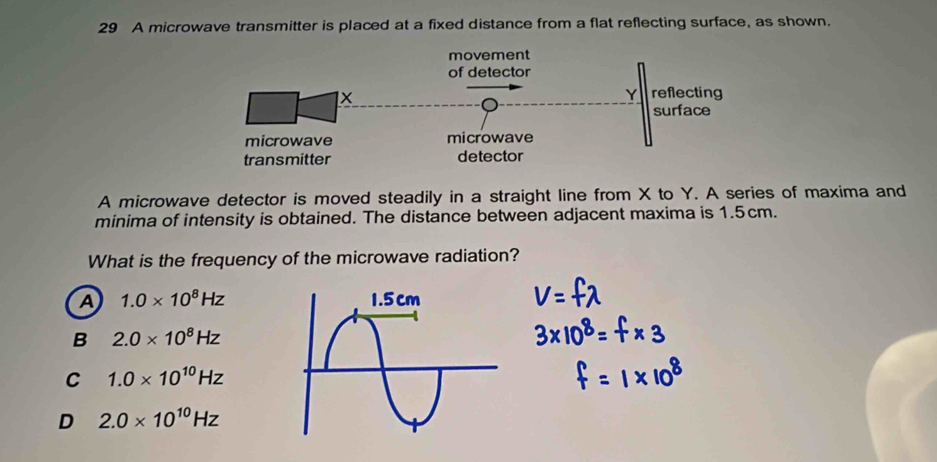 A microwave transmitter is placed at a fixed distance from a flat reflecting surface, as shown.
A microwave detector is moved steadily in a straight line from X to Y. A series of maxima and
minima of intensity is obtained. The distance between adjacent maxima is 1.5cm.
What is the frequency of the microwave radiation?
A 1.0* 10^8Hz
B 2.0* 10^8Hz
C 1.0* 10^(10)Hz
D 2.0* 10^(10)Hz