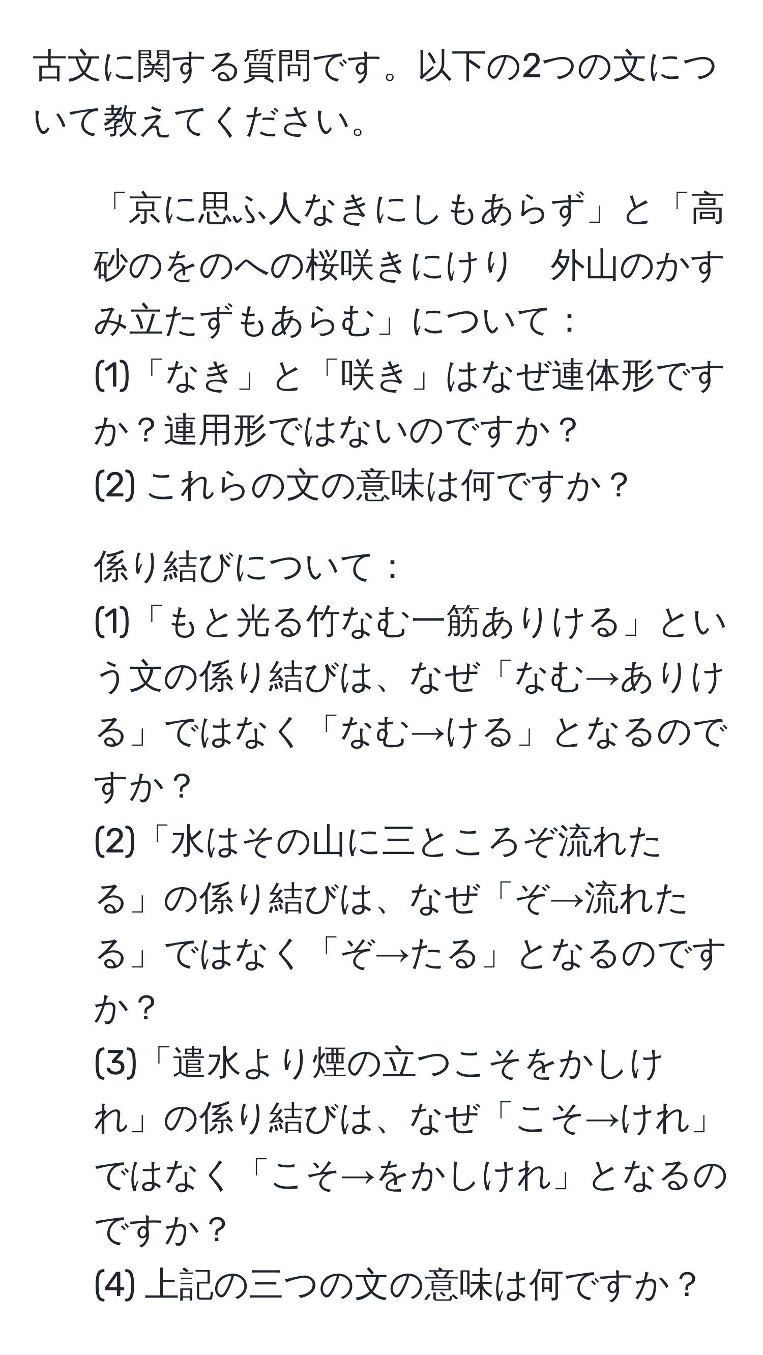 古文に関する質問です。以下の2つの文について教えてください。
1. 「京に思ふ人なきにしもあらず」と「高砂のをのへの桜咲きにけり　外山のかすみ立たずもあらむ」について：
(1)「なき」と「咲き」はなぜ連体形ですか？連用形ではないのですか？
(2) これらの文の意味は何ですか？

2. 係り結びについて：
(1)「もと光る竹なむ一筋ありける」という文の係り結びは、なぜ「なむ→ありける」ではなく「なむ→ける」となるのですか？
(2)「水はその山に三ところぞ流れたる」の係り結びは、なぜ「ぞ→流れたる」ではなく「ぞ→たる」となるのですか？
(3)「遣水より煙の立つこそをかしけれ」の係り結びは、なぜ「こそ→けれ」ではなく「こそ→をかしけれ」となるのですか？
(4) 上記の三つの文の意味は何ですか？