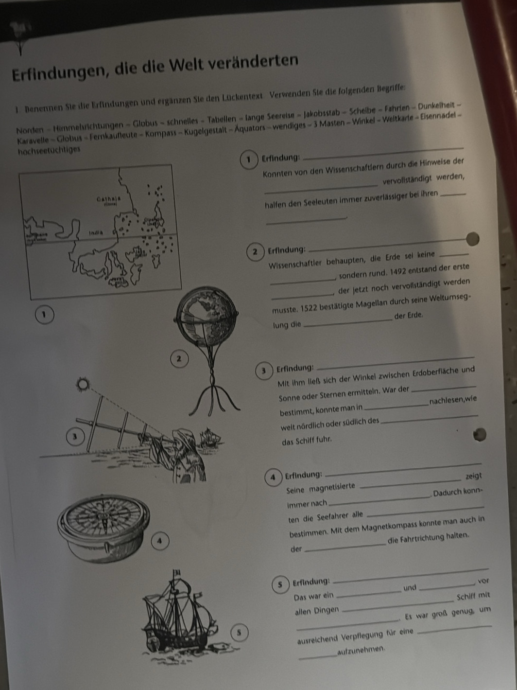 Erfindungen, die die Welt veränderten
1. Benennen Sie die Erfindungen und ergänzen Sie den Lückentext. Verwenden Sie die folgenden Begriffe:
Norden - Himmelsrichtungen - Globus - schnelles - Tabellen - lange Seereise - Jakobsstab - Scheibe - Fahrien - Dunkelheit -
_
Karavelle - Globus - Fernkaufleute - Kompass - Kugelgestalt - Äquators - wendiges - 3 Masten - Winkel - Weltkarle - Eisennadel -
hochseetüchtiges
1 Erfindung:
Konnten von den Wissenschaftlern durch die Hinweise der
_
vervollständigt werden,
halfen den Seeleuten immer zuverlässiger bei ihren_
_
2 Erfindung:
_
Wissenschaftler behaupten, die Erde sei keine_
_
sondern rund. 1492 entstand der erste
1_, der jetzt noch vervollständigt werden
musste. 1522 bestätigte Magellan durch seine Weltumseg-
lung die _der Erde.
2
3  Erfindung:
_
_
Mit ihm ließ sich der Winkel zwischen Erdoberfläche und
Sonne oder Sternen ermitteln. War der
bestimmt, konnte man in _nachlesen,wie
weit nördlich oder südlich des
_
3
das Schiff fuhr.
_
4  Erfindung:
_
zeigt
Seine magnetisierte
_
immer nach _ Dadurch konn
ten die Seefahrer alle
bestimmen. Mit dem Magnetkompass konnte man auch in
A
der _die Fahrtrichtung halten.
_
_
5  Erfindung: _vor
und
Das war ein
allen Dingen _Schiff mit
_. Es war groß genug, um
ausreichend Verpflegung für eine
_
aufzunehmen.