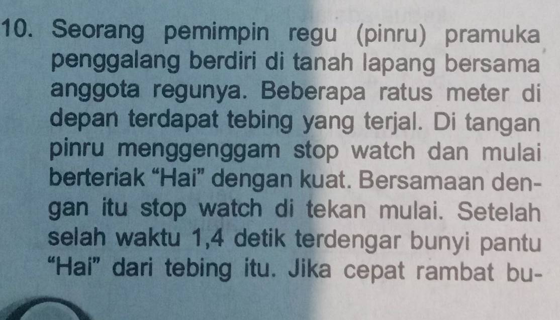 Seorang pemimpin regu (pinru) pramuka 
penggalang berdiri di tanah lapang bersama 
anggota regunya. Beberapa ratus meter di 
depan terdapat tebing yang terjal. Di tangan 
pinru menggenggam stop watch dan mulai 
berteriak “Hai” dengan kuat. Bersamaan den- 
gan itu stop watch di tekan mulai. Setelah 
selah waktu 1, 4 detik terdengar bunyi pantu 
“Hai” dari tebing itu. Jika cepat rambat bu-