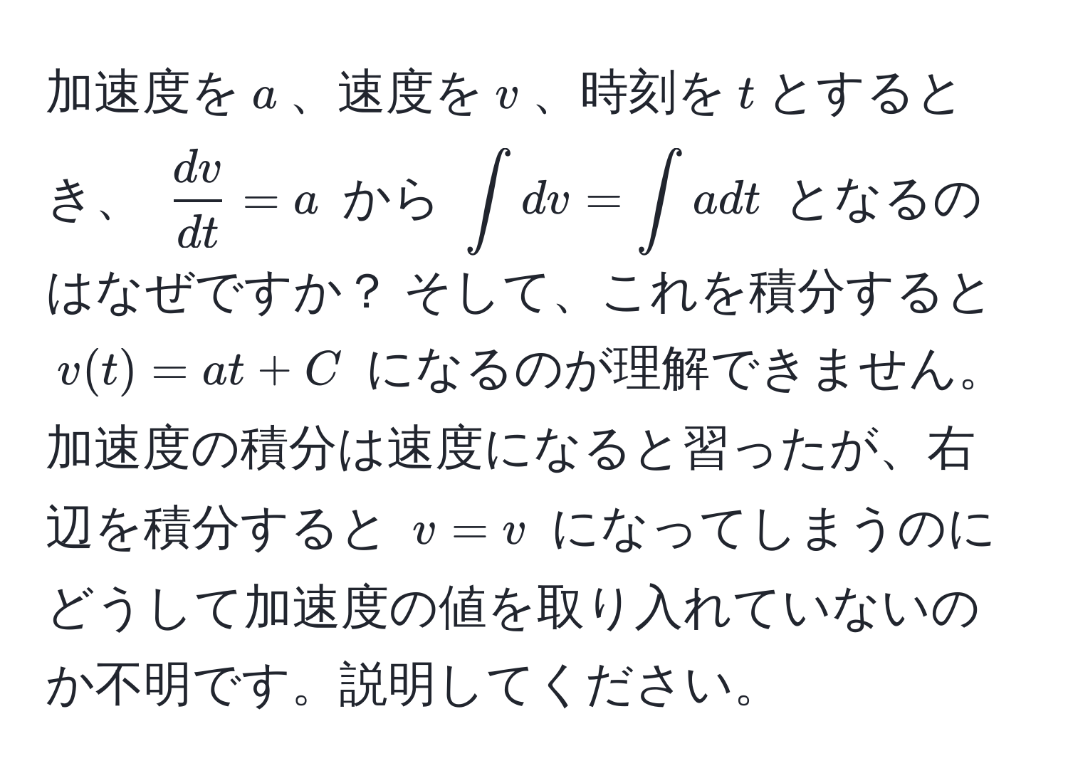 加速度を$a$、速度を$v$、時刻を$t$とするとき、 $ dv/dt  = a$ から $∈t dv = ∈t a dt$ となるのはなぜですか？ そして、これを積分すると $v(t) = at + C$ になるのが理解できません。加速度の積分は速度になると習ったが、右辺を積分すると $v = v$ になってしまうのにどうして加速度の値を取り入れていないのか不明です。説明してください。