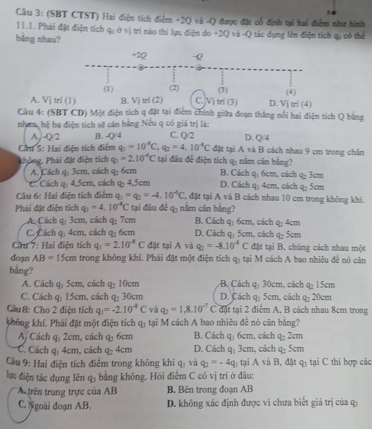 (SBT CTST) Hai điện tích điểm +2Q và -Q được đặt cổ định tại hai điểm như hình
11.1. Phải đặt điện tích q_1 ở vị trí nào thì lực điện do +2Q và -Q tác dụng lên điện tích 9!
bảng nhau? có thể
+2Q -Q
(1) (2) (3) (4)
A. Vị trí (1) B. Vitri(2) C. Vị trí (3) D. Vị trí (4)
Câu 4: (SBT CD) Một điện tích q đặt tại điệm chính giữa đoạn thắng nổi hai điện tích Q bằng
nhan, hệ ba diện tích sẽ căn bằng Nếu q có giá trị là:
A,J-Q/2 B. -Q/4 C. Q/2 D. Q/4
Cầu 5: Hai điện tích điểm q_1=10^(-8)C,q_2=4.10^(-8)C đặt tại A và B cách nhau 9 cm trong chân
khỏng. Phải đặt điện tích q_3=2.10^(-6)C tại đâu để điện tích q_3 năm cân bảng?
A. Cách q_13cm , cách q_26cm B. Cac q_16cm , cách q_23cm
C. Cách q_14.5cm , cách q_24.5cm D. C_ ch q_14cm , cách q_25cm
Câu 6: Hai điện tích điểm q_1=q_2=-4.10^(-6)C , đặt tại A và B cách nhau 10 cm trong không khi.
Phải đặt điện tích q_3=4.10^(-8)C tại đâu đề q_3 năm cân bảng?
A. Cách q_13cm , cách q_27cm B. Cách q_16cm , cách q_24cm
C. Cách q_14cm , cách q_26cm D. Cách q_15cm , cách q_25cm
Cầu 7: Hai điện tích q_1=2.10^(-8)C đặt tại A và q_2=-8.10^(-8)C đặt tại B, chúng cách nhau một
doạn AB=15cm trong không khí. Phải đặt một điện tích q_3 tại M cách A bao nhiêu đề nó cân
bảng?
A. Cách q_15cm , cách q_210cm B. Cách q_130cm , cách q_215cm
C. Cách q_115cm , cách q_230cm D. Cách q_15cm , cách q_220cm
Cầu 8: Cho 2 điện tích q_1=-2.10^(-8)C và q_2=1,8.10^(-7)C đặt tại 2 điểm A, B cách nhau 8cm trong
không khí. Phải đặt một điện tích q_3 tại M cách A bao nhiêu đề nó cân bằng?
A, Cách q_12cm , cách q_26cm B. Cách q_16cm , cách q_22cm
C. Cách q_14cm , cách q_24cm D. Cách q_13cm , cách q_25cm
Cầu 9: Hai điện tích điểm trong không khí q_1 và q_2=-4q tại A và B, đặt q_3 tại C thì hợp các
lực điện tác dụng lên q_3 bằng không. Hỏi điểm C có vị trí ở đâu:
A trên trung trực của AB B. Bên trong đoạn AB
C. Ngoài đoạn AB. D. không xác định được vì chưa biết giá trị của q