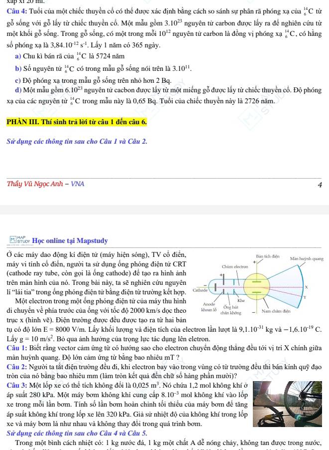 xap x1 20 m.
Câu 4: Tuổi của một chiếc thuyền cổ có thể được xác định bằng cách so sánh sự phân rã phóng xạ của _6^((14)C từ
gỗ sống với gỗ lấy từ chiếc thuyền cổ. Một mẫu gồm 3.10^23) nguyên từ carbon được lẩy ra đề nghiên cứu từ
một khối gỗ sống. Trong gỗ sống, có một trong mỗi 10^(12) nguyên tử carbon là đồng vị phóng xạ _6^((14)C , có hằng
số phóng xạ là 3,84.10^-12)s^(-1). Lấy 1 năm có 365 ngày.
a) Chu kì bán rã của _6^((14)C là 5724 năm
b) Số nguyên tử _6^(14)C có trong mẫu gỗ sống nói trên là 3.10^11).
c) Độ phóng xạ trong mẫu gỗ sống trên nhỏ hơn 2 Bq.
d) Một mẫu gồm 6.10^(23) nguyên tử cacbon được lấy từ một miếng gỗ được lấy từ chiếc thuyển cổ. Độ phóng
xạ của các nguyên tử _6^((14)C trong mẫu này là 0,65 Bq. Tuổi của chiếc thuyển này là 2726 năm.
PHÀN III. Thí sinh trã lời từ câu 1 đến câu 6.
Sử dụng các thông tin sau cho Câu 1 và Câu 2.
Thẩy Vũ Ngọc Anh − VNA 4
Học online tại Mapstudy
Ở các máy dao động kí điện từ (máy hiện sóng), TV cổ điển
máy vi tính cổ điễn, người ta sử dụng ổng phóng điện tử CR
(cathode ray tube, còn gọi là ổng cathode) đề tạo ra hình ản
trên mản hình của nó. Trong bài này, ta sẽ nghiên cứu nguyê
lí lái tia” trong ổng phóng điện tử bằng điện từ trường kết hợp
Một electron trong một ổng phóng điện tử của máy thu hìn
di chuyển về phía trước của ống với tốc độ 2000 km/s dọc the
trục x (hình vẽ). Điện trường được đều được tạo ra từ hai bản
tụ có độ lớn E=8000V/ V/m. Lấy khổi lượng và điện tích của electron lần lượt là 9,1.10^-31)kgva-1,6.10^(-19)C.
Lấy g=10m/s^2 Bỏ qua ảnh hưởng của trọng lực tác dụng lên eletron.
Câu 1: Biết rằng vector cảm ứng từ có hướng sao cho electron chuyển động thẳng đều tới vị trí X chính giữa
màn huỳnh quang. Độ lớn cảm ứng từ bằng bao nhiêu mT ?
Câu 2: Người ta tắt điện trường đều đi, khi electron bay vào trong vùng có từ trường đều thì bán kính quỹ đạo
tròn của nó bằng bao nhiêu mm (làm tròn kết quả đến chữ số hàng phần mười)?
Câu 3: Một lốp xe có thể tích không đổi là 0.025m^3 * Nó chứa 1,2 mol không khí 
áp suất 280 kPa. Một máy bơm không khí cung cấp 8.10^(-3) mol không khí vào lốp
xe trong mỗi lần bơm. Tính số lần bơm hoàn chinh tối thiều của máy bơm để tăng
áp suất không khí trong lốp xe lên 320 kPa. Giả sử nhiệt độ của không khí trong lốp
xe và máy bơm là như nhau và không thay đồi trong quá trình bơm.
Sử dụng các thông tin sau cho Câu 4 và Câu 5.
Trong một bình cách nhiệt có: 1 kg nước đá, 1 kg một chất A dễ nóng chảy, không tan được trong nước,