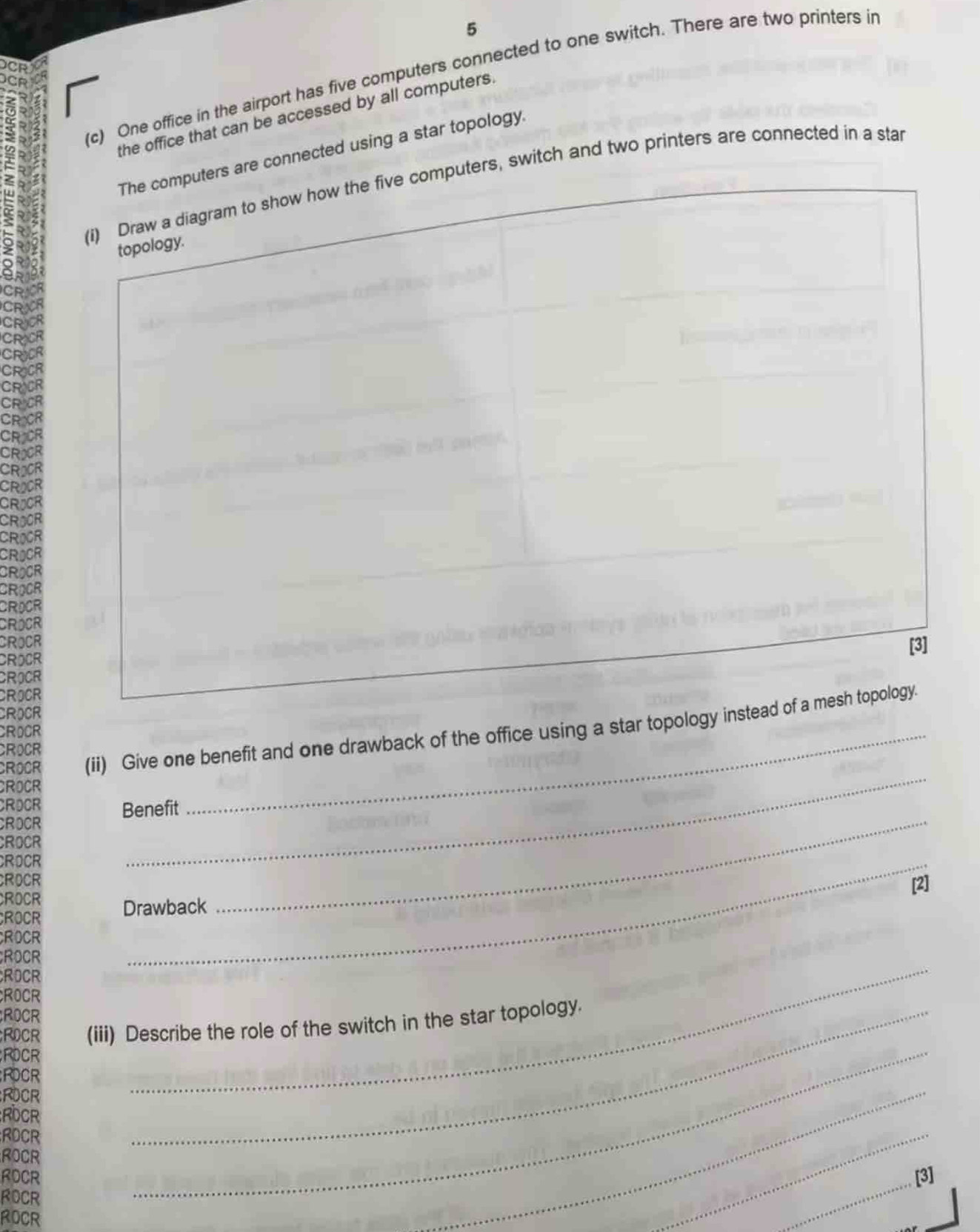5 
(c) One office in the airport has five computers connected to one switch. There are two printers in 
the office that can be accessed by all computers. 
are connected using a star topology. 
uters, switch and two printers are connected in a star 
Jo 

DCF 
ROCR 
ROCR 
CROCR 
CROCR 
CROCR 
CROCR 
CROCR 
CROCR 
CROOR (ii) Give one benefit and one drawback of the office using a star topology i 
CROCR 
CROCR 
CROCR 
ROCR 
Benefit 
CROCR 
CROCR 
ROCR 
_ 
ROCR 
[2] 
ROCR 
ROCR Drawback 
_ 
CROCR 
ROCR 
_ 
ROCR 
ROCR 
ROCR 
ROCR (iii) Describe the role of the switch in the star topology. 
ROCR 
;ROCR 
RDCR 
_ 
RDCR 
RDCR 
ROCR 
_ 
ROCR [3] 
ROCR 
ROCR 
_ 
_ 
_