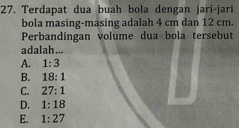 Terdapat dua buah bola dengan jari-jari
bola masing-masing adalah 4 cm dan 12 cm.
Perbandingan volume dua bola tersebut
adalah...
A. 1:3
B. 18:1
C. 27:1
D. 1:18
E. 1:27