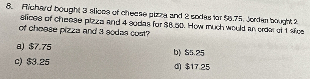 Richard bought 3 slices of cheese pizza and 2 sodas for $8.75. Jordan bought 2
slices of cheese pizza and 4 sodas for $8.50. How much would an order of 1 slice
of cheese pizza and 3 sodas cost?
a) $7.75
b) $5.25
c) $3.25
d) $17.25