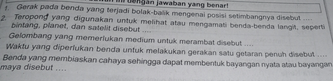 Il dengan jawaban yang benar! 
1. Gerak pada benda yang terjadi bolak-balik mengenai posisi setimbangnya disebut .... 
2. Teropong yang digunakan untuk melihat atau mengamati benda-benda langit, seperti 
bintang, planet, dan satelit disebut .... 
Gelombang yang memerlukan medium untuk merambat disebut .... 
Waktu yang diperlukan benda untuk melakukan gerakan satu getaran penuh disebut .... 
Benda yang membiaskan cahaya sehingga dapat membentuk bayangan nyata atau bayangan 
maya disebut ....