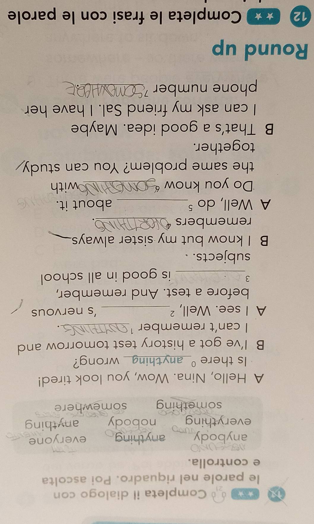 Completa il dialogo con
le parole nel riquadro. Poi ascolta
e controlla.
anybody anything everyone
everything nobody anything
something somewhere
A Hello, Nina. Wow, you look tired!
Is there _anything_ wrong?
B I’ve got a history test tomorrow and
I can’t remember ¹_
.
A I see. Well, ²_ ’s nervous
before a test. And remember,
3
_is good in all school
subjects. .
B I know but my sister always
remembers_
A Well, do ⁵_ about it.
Do you know _with
the same problem? You can study
together.
B That's a good idea. Maybe
I can ask my friend Sal. I have her
phone number_
Round up
12 ★ ★ Completa le frasi con le parole