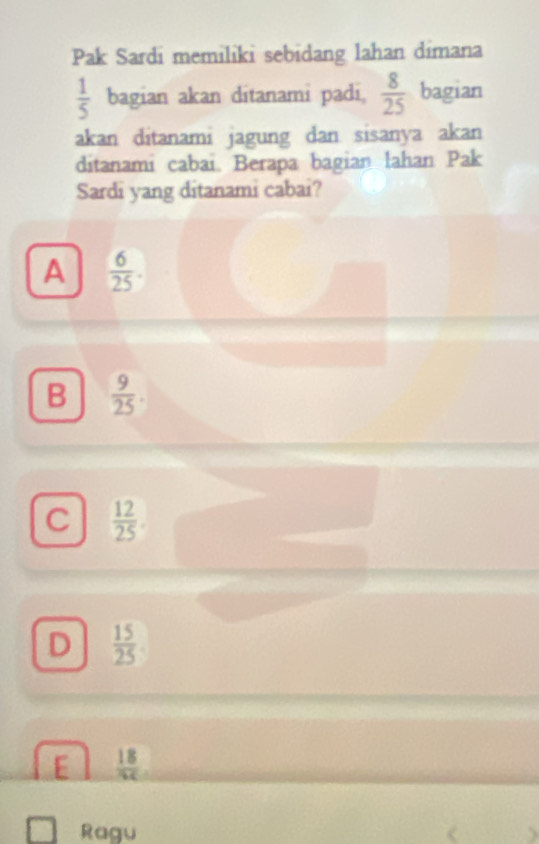 Pak Sardi memiliki sebidang lahan dimana
 1/5  bagian akan ditanami padi,  8/25  bagian
akan ditanami jagung dan sisanya akan
ditanami cabai. Berapa bagian lahan Pak
Sardi yang ditanami cabai?
A  6/25 .
B  9/25 .
C  12/25 .
D  15/25 
E  18/AC 
Ragu