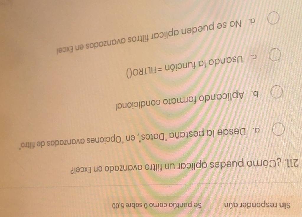 Sin responder aún Se puntúa como 0 sobre 5,00
211. ¿Cómo puedes aplicar un filtro avanzado en Excel?
a. Desde la pestaña "Datos", en "Opciones avanzadas de filtro"
b. Aplicando formato condicional
c. Usando la función =FILTRO()
d. No se pueden aplicar filtros avanzados en Excel