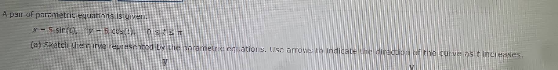 A pair of parametric equations is given.
x=5sin (t), y=5cos (t), 0≤ t≤ π
(a) Sketch the curve represented by the parametric equations. Use arrows to indicate the direction of the curve as t increases.
y