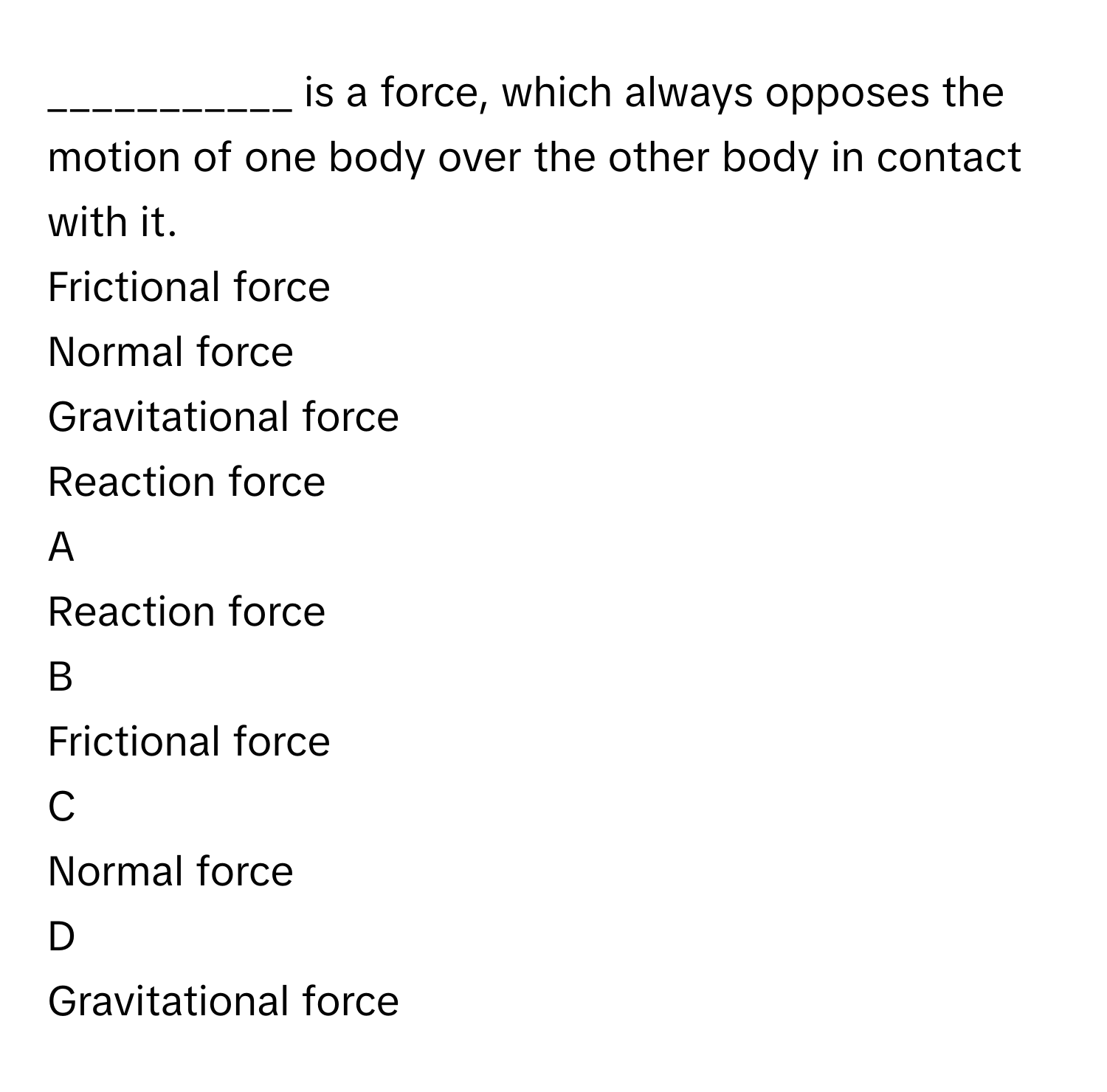 is a force, which always opposes the motion of one body over the other body in contact with it.
Frictional force

Normal force

Gravitational force

Reaction force


A  
Reaction force
 


B  
Frictional force
 


C  
Normal force
 


D  
Gravitational force