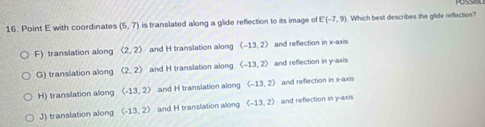 Point E with coordinates (5,7) is translated along a glide reflection to its image of E(-7,9). Which best describes the glide reflection?
F) translation along langle 2,2rangle and H translation along langle -13,2rangle and reflection in x-axis
G) translation along (2,2) and H translation along langle -13,2rangle and reflection in y-axis
H) translation along and H translation along langle -13,2rangle and reflection in x-axis
J) translation along langle -13,2rangle and H translation along langle -13,2rangle and reflection in y-axis