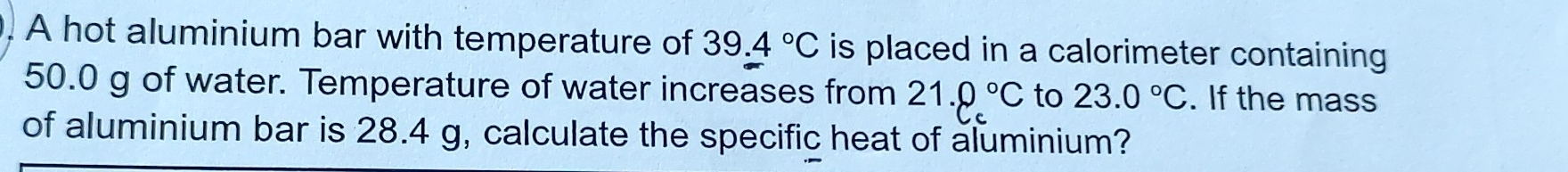 A hot aluminium bar with temperature of 39.4°C is placed in a calorimeter containing
50.0 g of water. Temperature of water increases from 21.0°C to 23.0°C. If the mass 
of aluminium bar is 28.4 g, calculate the specific heat of aluminium?