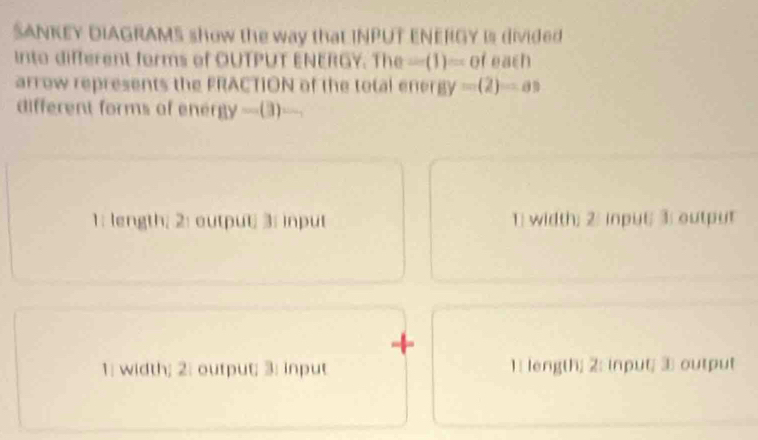 SANKEY DIAGRAMS show the way thaL INPUT ENERGY Is divided
into different forms of OUTPUT ENERGY. The -(1)=0f each
arrow represents the FRACTION of the total ener 8y=(2)=as
different forms of ene 8y-(3) 1
1: length; 2: output; 3: input 1; width; 2: input 3; output
+
1; width; 2: output; 3: input 1: length; 2: input; 3 output