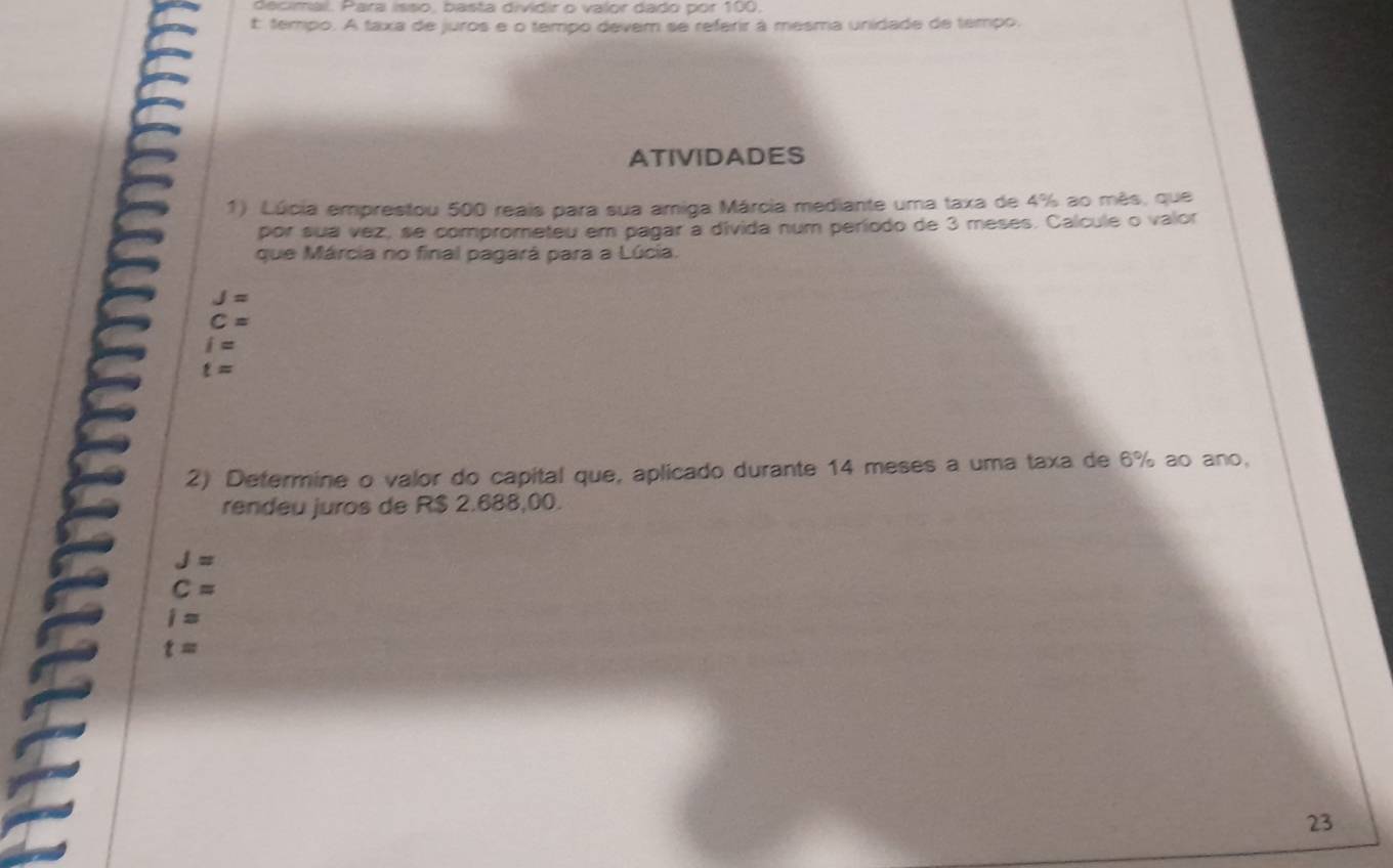 decimal. Para isso, basta dividir o valor dado por 100,
E tempo. A taxa de juros e o tempo devem se referir à mesma unidade de tempo.
ATIVIDADES
1) Lúcia emprestou 500 reais para sua amiga Márcia mediante uma taxa de 4% ao mês, que
por sua vez, se comprometeu em pagar a divida num período de 3 meses. Calcule o valor
que Márcia no final pagará para a Lúcia.
J=
C=
i=
t=
2) Determine o valor do capital que, aplicado durante 14 meses a uma taxa de 6% ao ano,
rendeu juros de R$ 2.688,00.
J=
C=
i=
t=
23