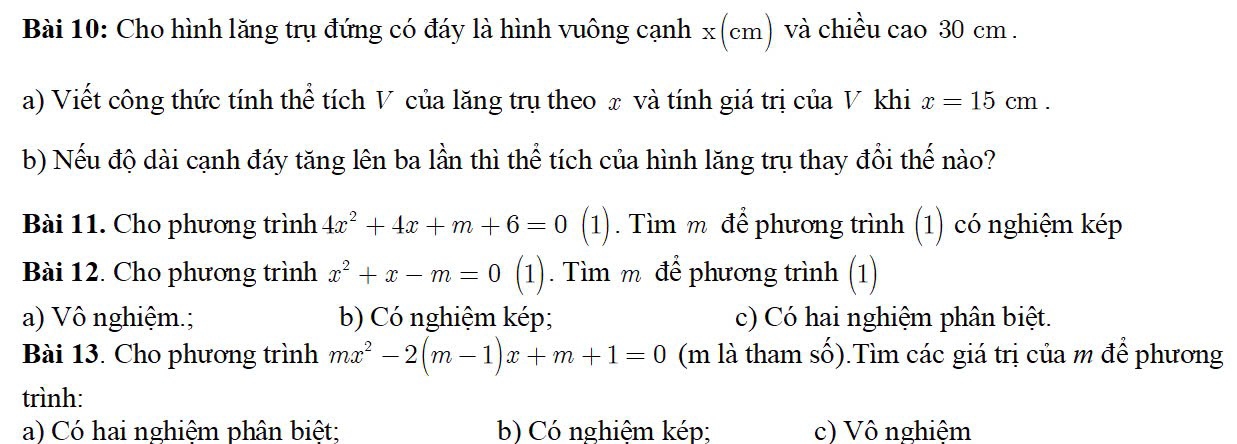 Cho hình lăng trụ đứng có đáy là hình vuông cạnh x (cm) và chiều cao 30 cm.
a) Viết công thức tính thể tích V của lăng trụ theo x và tính giá trị của V khi x=15cm. 
b) Nếu độ dài cạnh đáy tăng lên ba lần thì thể tích của hình lăng trụ thay đổi thế nào?
Bài 11. Cho phương trình 4x^2+4x+m+6=0 (1). Tìm m để phương trình (1) có nghiệm kép
Bài 12. Cho phương trình x^2+x-m=0 (1). Tìm m để phương trình (1)
a) Vô nghiệm.; b) Có nghiệm kép; c) Có hai nghiệm phân biệt.
Bài 13. Cho phương trình mx^2-2(m-1)x+m+1=0 (m là tham số).Tìm các giá trị của m để phương
trình:
a) Có hai nghiệm phân biệt; b) Có nghiệm kép; c) Vô nghiệm