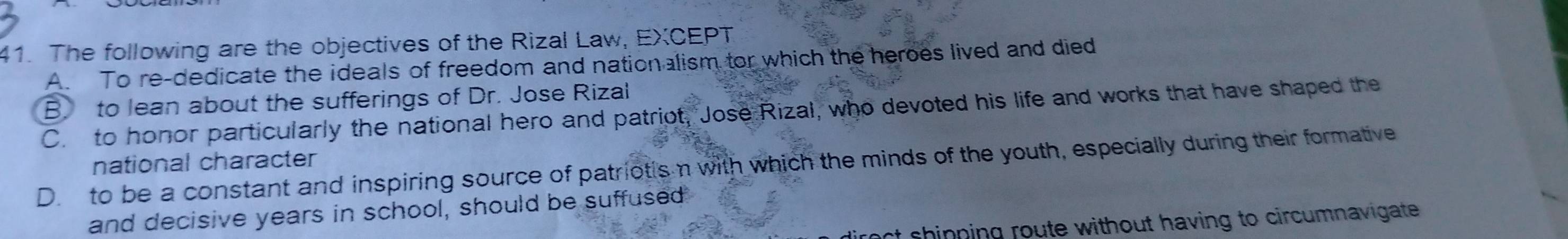 The following are the objectives of the Rizal Law, EXCEPT
A. To re-dedicate the ideals of freedom and nationalism tor which the heroes lived and died
B. to lean about the sufferings of Dr. Jose Rizal
C. to honor particularly the national hero and patriot, Jose Rizal, who devoted his life and works that have shaped the
D. to be a constant and inspiring source of patriotis n with which the minds of the youth, especially during their formative national character
and decisive years in school, should be suffused
st shinning route without having to circumnavigate .