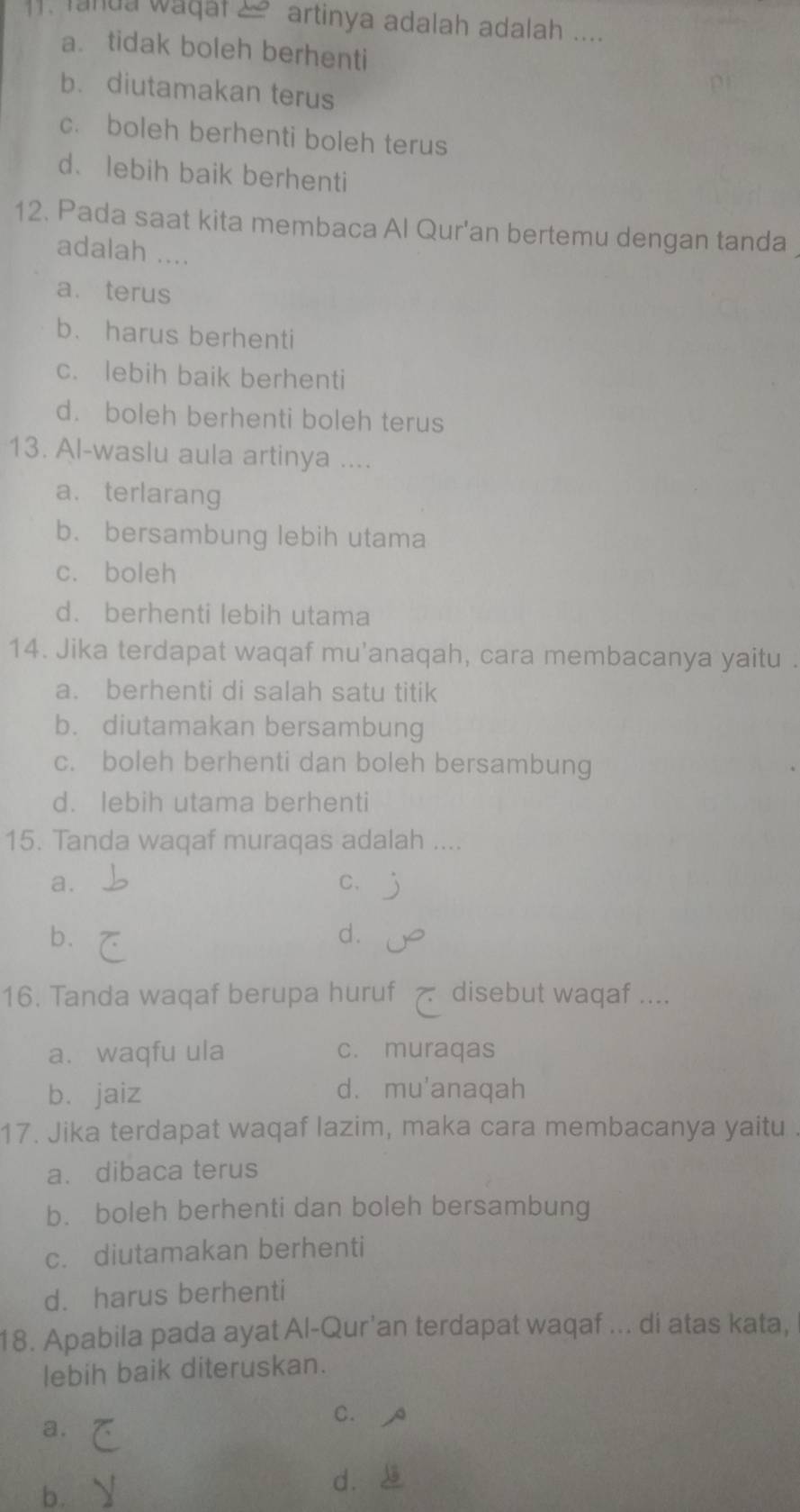 lanua wadal artinya adalah adalah ....
a. tidak boleh berhenti
b. diutamakan terus
c. boleh berhenti boleh terus
d、 lebih baik berhenti
12. Pada saat kita membaca Al Qur'an bertemu dengan tanda
adalah ....
a. terus
b. harus berhenti
c. lebih baik berhenti
d. boleh berhenti boleh terus
13. Al-waslu aula artinya ....
a. terlarang
b. bersambung lebih utama
c. boleh
d. berhenti lebih utama
14. Jika terdapat waqaf mu'anaqah, cara membacanya yaitu .
a. berhenti di salah satu titik
b. diutamakan bersambung
c. boleh berhenti dan boleh bersambung
d. lebih utama berhenti
15. Tanda waqaf muraqas adalah ....
a.
C.
b.
d.
16. Tanda waqaf berupa huruf disebut waqaf ....
a. waqfu ula c. muraqas
bì jaiz d. mu'anaqah
17. Jika terdapat waqaf lazim, maka cara membacanya yaitu
a. dibaca terus
b. boleh berhenti dan boleh bersambung
c. diutamakan berhenti
d. harus berhenti
18. Apabila pada ayat Al-Qur'an terdapat waqaf ... di atas kata,
lebih baik diteruskan.
C. A
a.
dì
b.