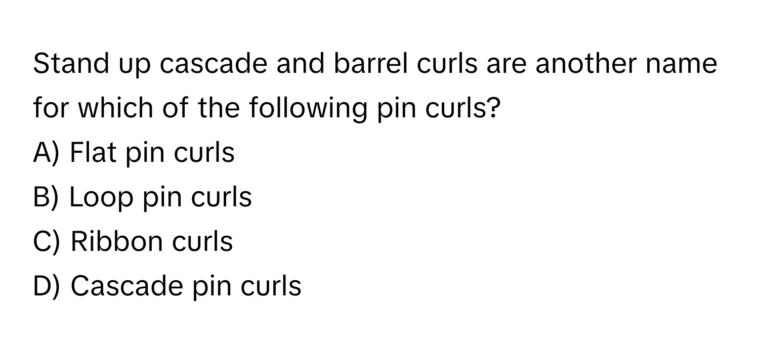 Stand up cascade and barrel curls are another name for which of the following pin curls?

A) Flat pin curls
B) Loop pin curls
C) Ribbon curls
D) Cascade pin curls